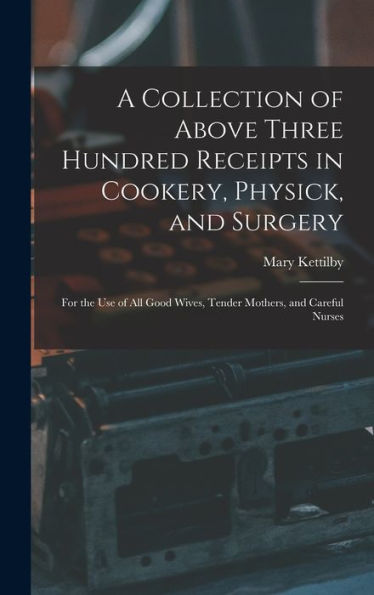 A Collection Of Above Three Hundred Receipts In Cookery, Physick, And Surgery: For The Use Of All Good Wives, Tender Mothers, And Careful Nurses