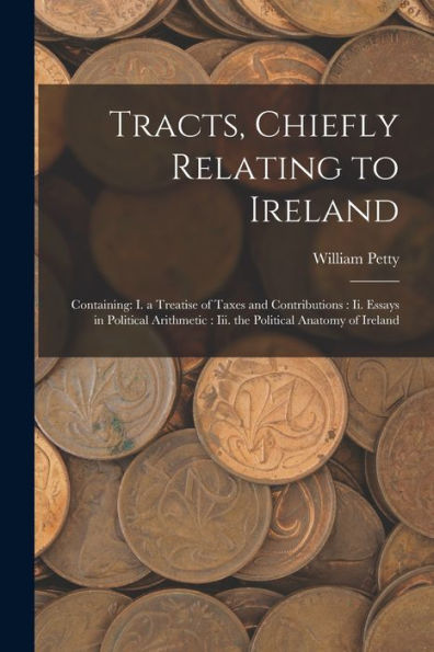 Tracts, Chiefly Relating To Ireland: Containing: I. A Treatise Of Taxes And Contributions: Ii. Essays In Political Arithmetic: Iii. The Political Anatomy Of Ireland