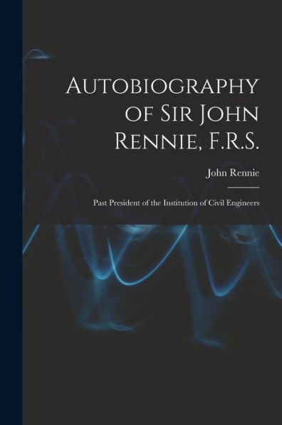 Autobiography Of Sir John Rennie, F.R.S.: Past President Of The Institution Of Civil Engineers
