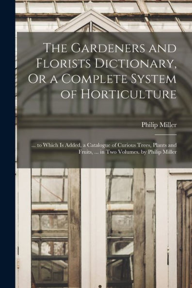 The Gardeners And Florists Dictionary, Or A Complete System Of Horticulture: ... To Which Is Added, A Catalogue Of Curious Trees, Plants And Fruits, ... In Two Volumes. By Philip Miller