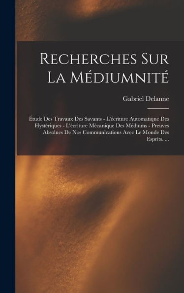 Recherches Sur La Médiumnité: Étude Des Travaux Des Savants - L'Écriture Automatique Des Hystériques - L'Écriture Mécanique Des Médiums - Preuves ... Le Monde Des Esprits. ... (French Edition)
