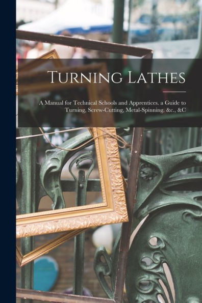 Turning Lathes: A Manual For Technical Schools And Apprentices. A Guide To Turning, Screw-Cutting, Metal-Spinning. &C., &C