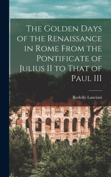 The Golden Days Of The Renaissance In Rome From The Pontificate Of Julius Ii To That Of Paul Iii