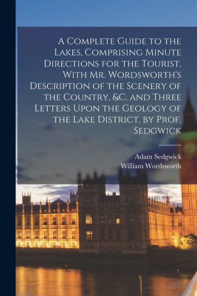 A Complete Guide To The Lakes, Comprising Minute Directions For The Tourist, With Mr. Wordsworth'S Description Of The Scenery Of The Country, &C. And ... Of The Lake District, By Prof. Sedgwick