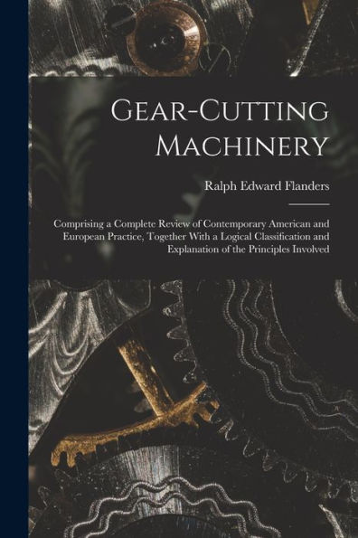 Gear-Cutting Machinery: Comprising A Complete Review Of Contemporary American And European Practice, Together With A Logical Classification And Explanation Of The Principles Involved