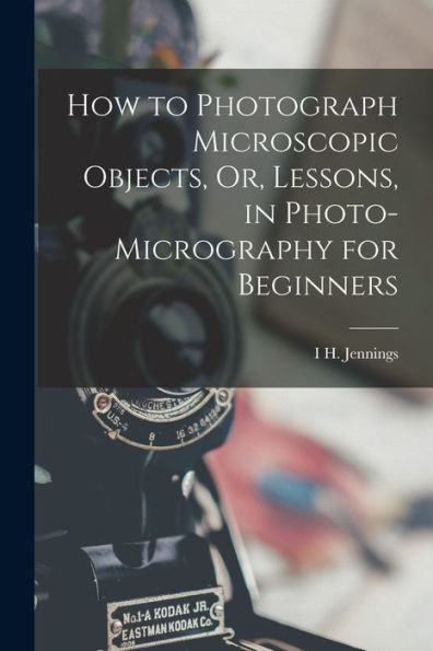 How To Photograph Microscopic Objects, Or, Lessons, In Photo-Micrography For Beginners