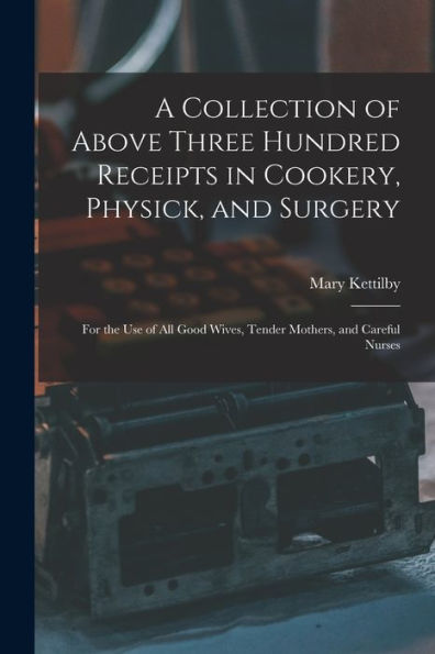A Collection Of Above Three Hundred Receipts In Cookery, Physick, And Surgery: For The Use Of All Good Wives, Tender Mothers, And Careful Nurses