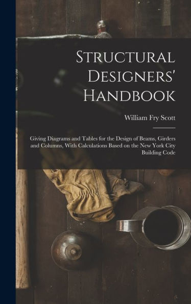 Structural Designers' Handbook; Giving Diagrams And Tables For The Design Of Beams, Girders And Columns, With Calculations Based On The New York City Building Code
