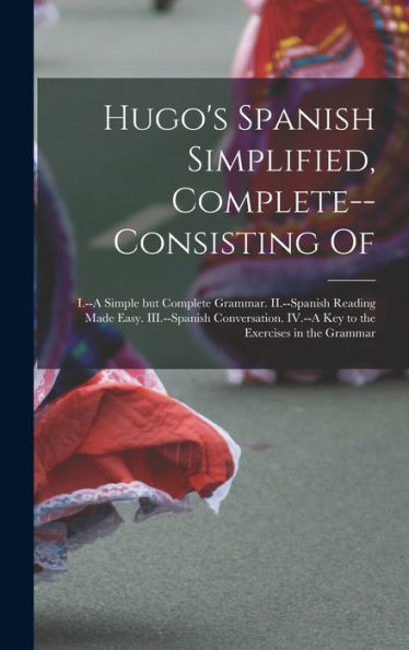 Hugo'S Spanish Simplified, Complete--Consisting Of: I.--A Simple But Complete Grammar. Ii.--Spanish Reading Made Easy. Iii.--Spanish Conversation. Iv.--A Key To The Exercises In The Grammar