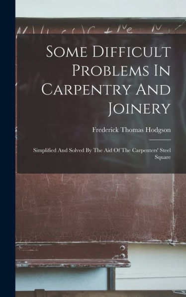 Some Difficult Problems In Carpentry And Joinery: Simplified And Solved By The Aid Of The Carpenters' Steel Square