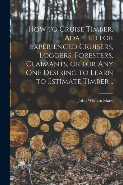 How To Cruise Timber, Adapted For Experienced Cruisers, Loggers, Foresters, Claimants, Or For Any One Desiring To Learn To Estimate Timber ..