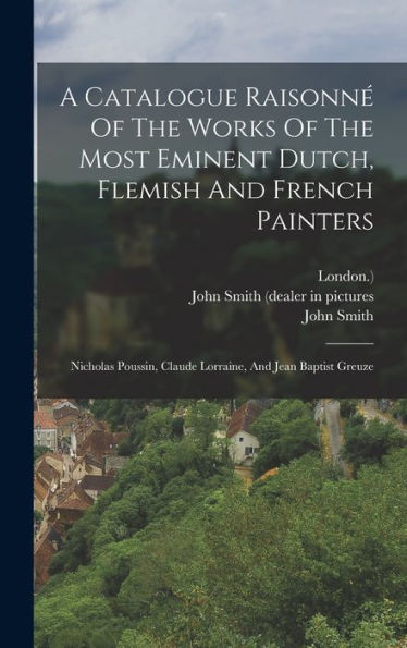 A Catalogue Raisonné Of The Works Of The Most Eminent Dutch, Flemish And French Painters: Nicholas Poussin, Claude Lorraine, And Jean Baptist Greuze