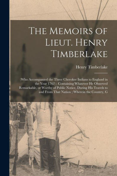 The Memoirs Of Lieut. Henry Timberlake: (Who Accompanied The Three Cherokee Indians To England In The Year 1762); Containing Whatever He Observed ... And From That Nation; Wherein The Country, G