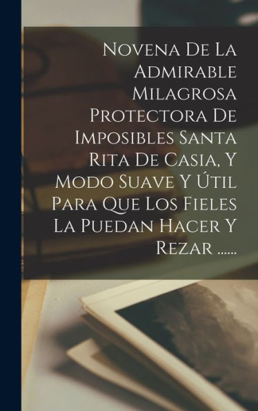 Novena De La Admirable Milagrosa Protectora De Imposibles Santa Rita De Casia, Y Modo Suave Y Útil Para Que Los Fieles La Puedan Hacer Y Rezar ...... (Spanish Edition)