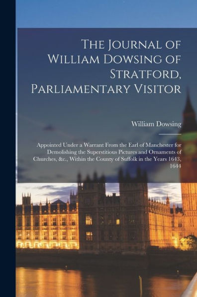 The Journal Of William Dowsing Of Stratford, Parliamentary Visitor: Appointed Under A Warrant From The Earl Of Manchester For Demolishing The ... The County Of Suffolk In The Years 1643, 1644