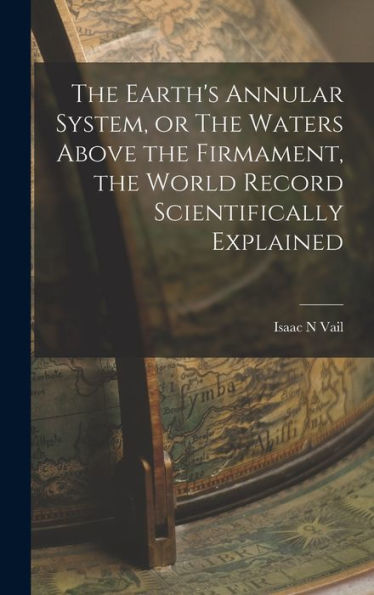 The Earth'S Annular System, Or The Waters Above The Firmament, The World Record Scientifically Explained