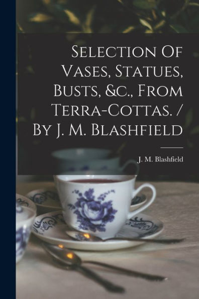 Selection Of Vases, Statues, Busts, &C., From Terra-Cottas. / By J. M. Blashfield