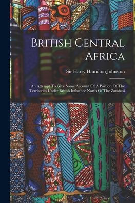 British Central Africa: An Attempt To Give Some Account Of A Portion Of The Territories Under British Influence North Of The Zambesi