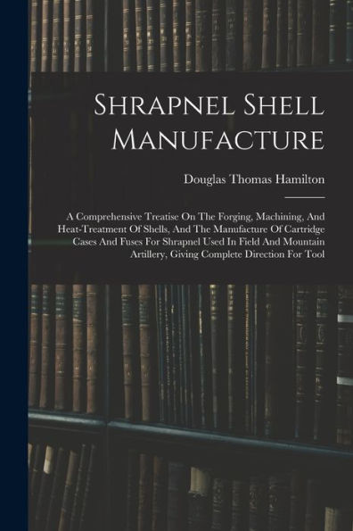 Shrapnel Shell Manufacture: A Comprehensive Treatise On The Forging, Machining, And Heat-Treatment Of Shells, And The Manufacture Of Cartridge Cases ... Artillery, Giving Complete Direction For Tool