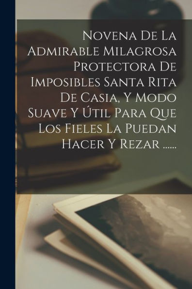 Novena De La Admirable Milagrosa Protectora De Imposibles Santa Rita De Casia, Y Modo Suave Y Útil Para Que Los Fieles La Puedan Hacer Y Rezar ...... (Spanish Edition)