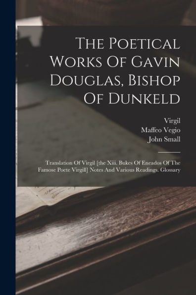 The Poetical Works Of Gavin Douglas, Bishop Of Dunkeld: Translation Of Virgil [The Xiii. Bukes Of Eneados Of The Famose Poete Virgill] Notes And Various Readings. Glossary