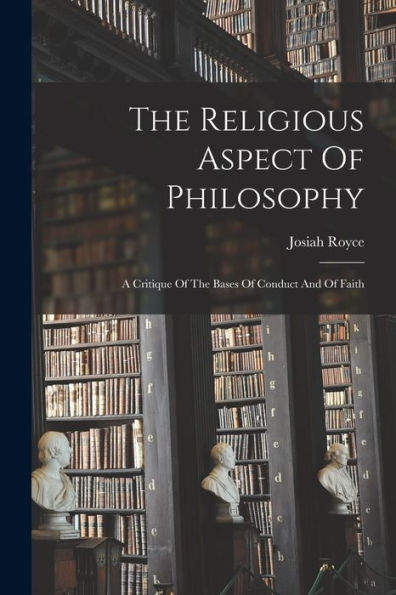 The Religious Aspect Of Philosophy: A Critique Of The Bases Of Conduct And Of Faith