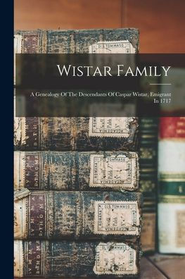 Wistar Family: A Genealogy Of The Descendants Of Caspar Wistar, Emigrant In 1717