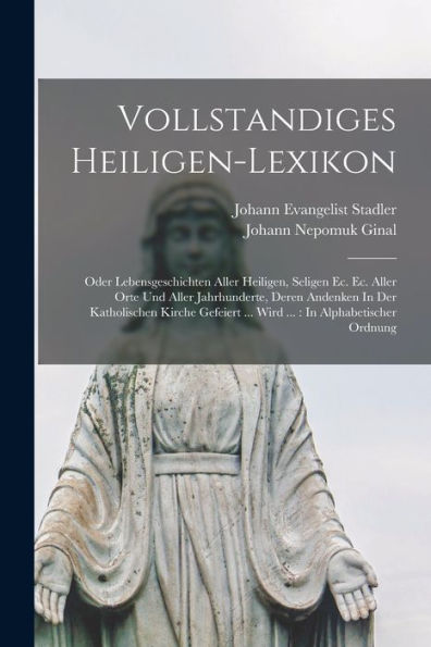 Vollstandiges Heiligen-Lexikon: Oder Lebensgeschichten Aller Heiligen, Seligen Ec. Ec. Aller Orte Und Aller Jahrhunderte, Deren Andenken In Der ... In Alphabetischer Ordnung (German Edition)