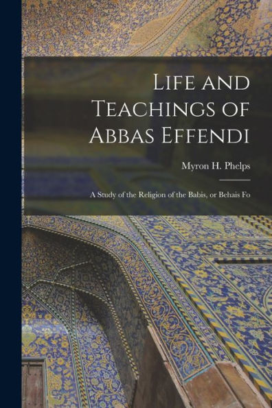 Life And Teachings Of Abbas Effendi: A Study Of The Religion Of The Babis, Or Behais Fo