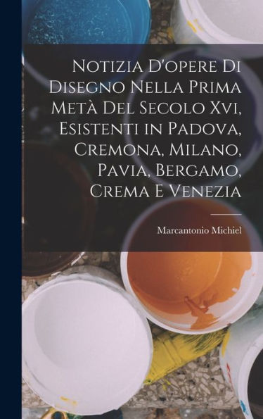 Notizia D'Opere Di Disegno Nella Prima Metà Del Secolo Xvi, Esistenti In Padova, Cremona, Milano, Pavia, Bergamo, Crema E Venezia (Italian Edition)