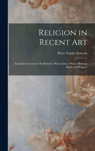 Religion In Recent Art: Expository Lectures On Rossetti, Burne Jones, Watts, Holman Hunt And Wagner