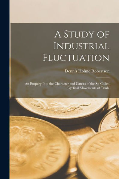 A Study Of Industrial Fluctuation: An Enquiry Into The Character And Causes Of The So-Called Cyclical Movements Of Trade