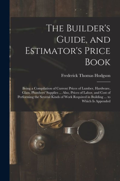 The Builder'S Guide, And Estimator'S Price Book: Being A Compilation Of Current Prices Of Lumber, Hardware, Glass, Plumbers' Supplies ... Also, Prices ... Required In Building ... To Which Is Appended