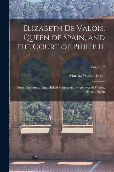 Elizabeth De Valois, Queen Of Spain, And The Court Of Philip Ii.: From Numerous Unpublished Sources In The Archives Of France, Italy, And Spain; Volume 2