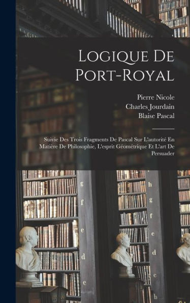 Logique De Port-Royal: Suivie Des Trois Fragments De Pascal Sur L'Autorité En Matière De Philosophie, L'Esprit Géométrique Et L'Art De Persuader (French Edition)