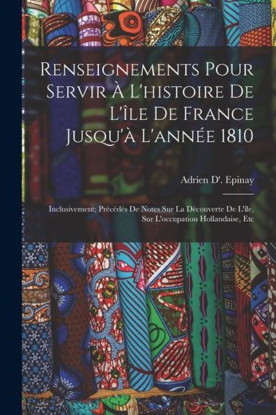 Renseignements Pour Servir À L'Histoire De L'Île De France Jusqu'À L'Année 1810: Inclusivement; Précédés De Notes Sur La Découverte De L'Île, Sur L'Occupation Hollandaise, Etc (French Edition)