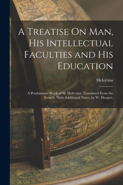 A Treatise On Man, His Intellectual Faculties And His Education: A Posthumous Work Of M. Helvetius. Translated From The French, With Additional Notes, By W. Hooper,