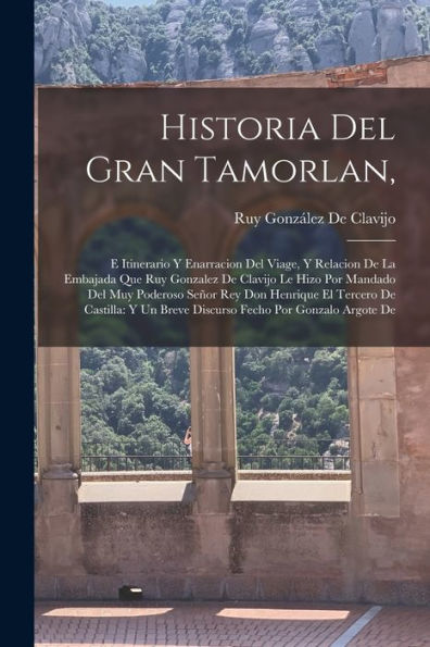 Historia Del Gran Tamorlan,: E Itinerario Y Enarracion Del Viage, Y Relacion De La Embajada Que Ruy Gonzalez De Clavijo Le Hizo Por Mandado Del Muy ... Fecho Por Gonzalo Argote De (Spanish Edition)