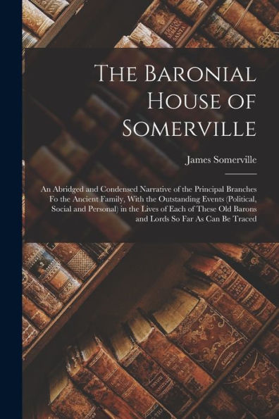 The Baronial House Of Somerville: An Abridged And Condensed Narrative Of The Principal Branches Fo The Ancient Family, With The Outstanding Events ... Old Barons And Lords So Far As Can Be Traced