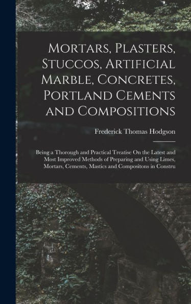 Mortars, Plasters, Stuccos, Artificial Marble, Concretes, Portland Cements And Compositions: Being A Thorough And Practical Treatise On The Latest And ... Cements, Mastics And Compositons In Constru
