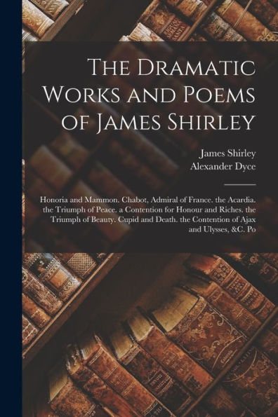 The Dramatic Works And Poems Of James Shirley: Honoria And Mammon. Chabot, Admiral Of France. The Acardia. The Triumph Of Peace. A Contention For ... The Contention Of Ajax And Ulysses, &C. Po