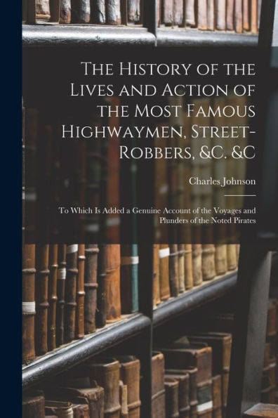 The History Of The Lives And Action Of The Most Famous Highwaymen, Street-Robbers, &C. &C: To Which Is Added A Genuine Account Of The Voyages And Plunders Of The Noted Pirates