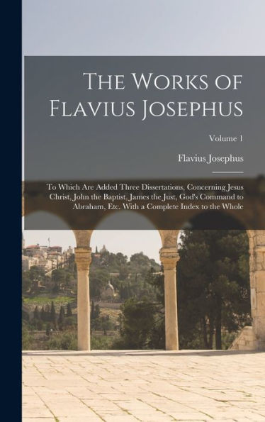 The Works Of Flavius Josephus: To Which Are Added Three Dissertations, Concerning Jesus Christ, John The Baptist, James The Just, God'S Command To ... With A Complete Index To The Whole; Volume 1