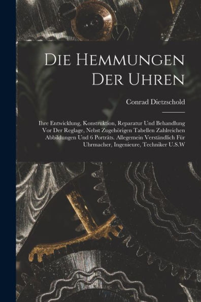Die Hemmungen Der Uhren: Ihre Entwicklung, Konstruktion, Reparatur Und Behandlung Vor Der Reglage, Nebst Zugehörigen Tabellen Zahlreichen Abbildungen ... Ingenieure, Techniker U.S.W (German Edition)