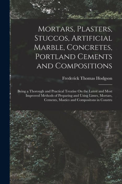 Mortars, Plasters, Stuccos, Artificial Marble, Concretes, Portland Cements And Compositions: Being A Thorough And Practical Treatise On The Latest And ... Cements, Mastics And Compositons In Constru