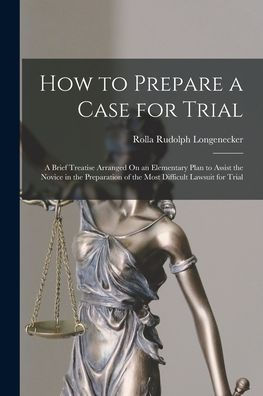 How To Prepare A Case For Trial: A Brief Treatise Arranged On An Elementary Plan To Assist The Novice In The Preparation Of The Most Difficult Lawsuit For Trial