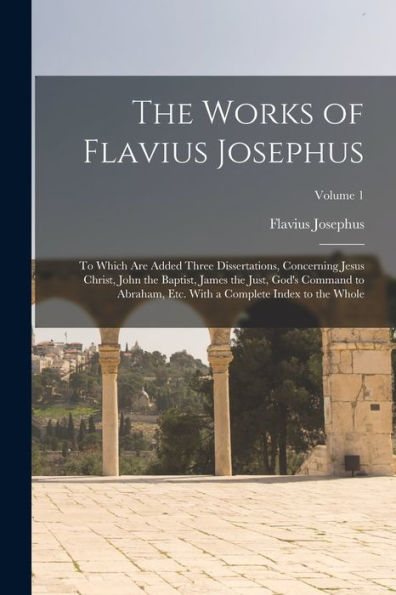 The Works Of Flavius Josephus: To Which Are Added Three Dissertations, Concerning Jesus Christ, John The Baptist, James The Just, God'S Command To ... With A Complete Index To The Whole; Volume 1