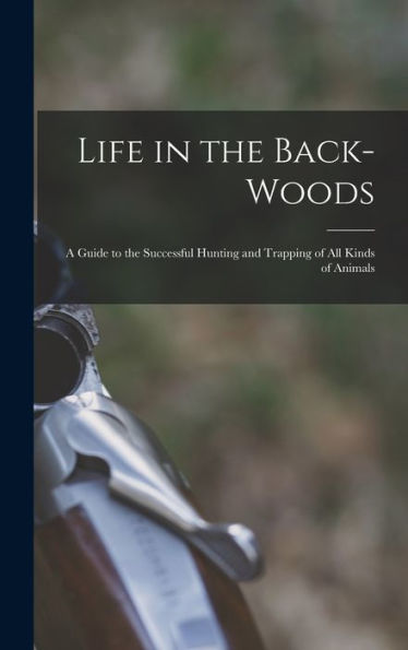 Life In The Back-Woods: A Guide To The Successful Hunting And Trapping Of All Kinds Of Animals