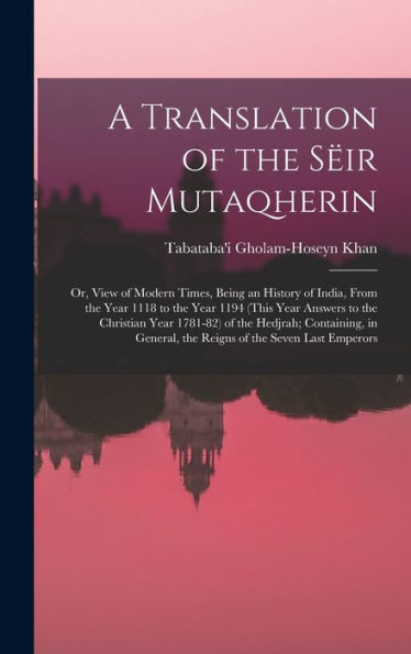 A Translation Of The Sëir Mutaqherin; Or, View Of Modern Times, Being An History Of India, From The Year 1118 To The Year 1194 (This Year Answers To ... The Reigns Of The Seven Last Emperors