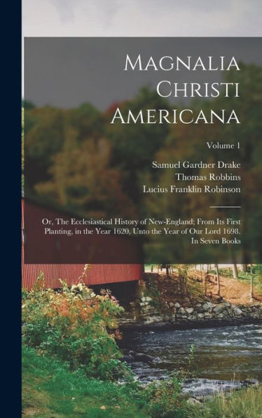 Magnalia Christi Americana; Or, The Ecclesiastical History Of New-England; From Its First Planting, In The Year 1620, Unto The Year Of Our Lord 1698. In Seven Books; Volume 1